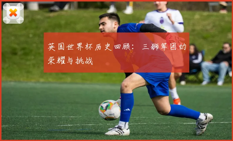 英国世界杯历史回顾：三狮军团的荣耀与挑战