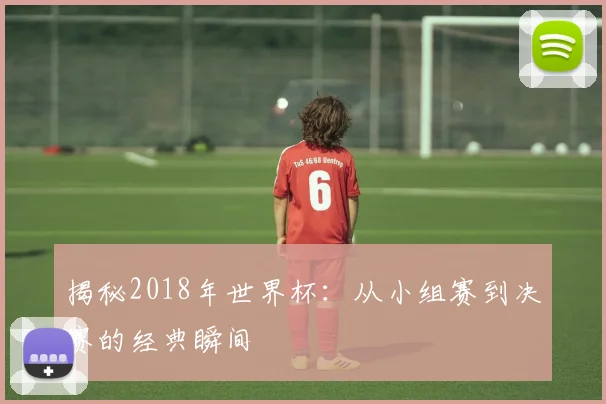 揭秘2018年世界杯：从小组赛到决赛的经典瞬间