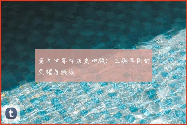 英国世界杯历史回顾：三狮军团的荣耀与挑战