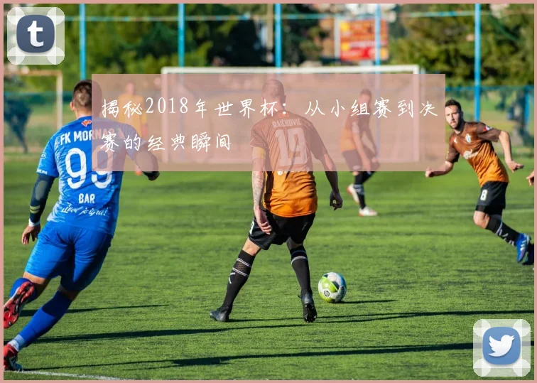 揭秘2018年世界杯：从小组赛到决赛的经典瞬间
